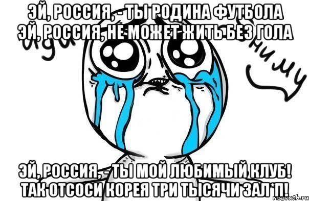 Эй, Россия, - ты родина футбола Эй, Россия, не может жить без гола Эй, Россия, - ты мой любимый клуб! Так отсоси Корея три тысячи зал*п!, Мем Иди обниму