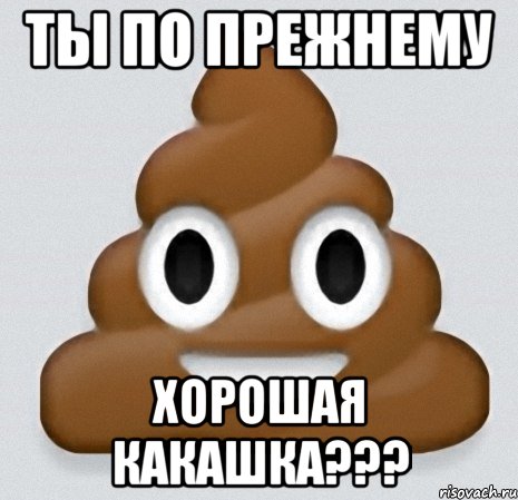 ты по прежнему хорошая какашка???