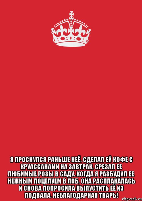  Я проснулся раньше неё. Сделал ей кофе с круассанами на завтрак, срезал ее любимые розы в саду. Когда я разбудил ее нежным поцелуем в лоб, она расплакалась и снова попросила выпустить её из подвала. Неблагодарная тварь!, Комикс Keep Calm 3