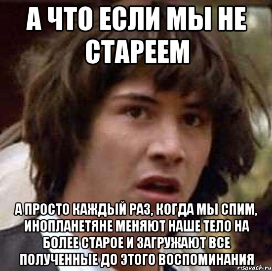 А что если мы не стареем А просто каждый раз, когда мы спим, инопланетяне меняют наше тело на более старое и загружают все полученные до этого воспоминания, Мем А что если (Киану Ривз)