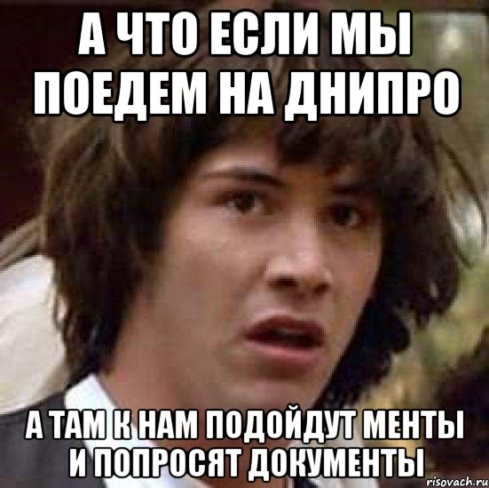 а что если мы поедем на Днипро а там к нам подойдут менты и попросят документы, Мем А что если (Киану Ривз)