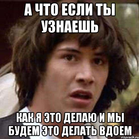 А что если ты узнаешь как я это делаю и мы будем это делать вдоем, Мем А что если (Киану Ривз)