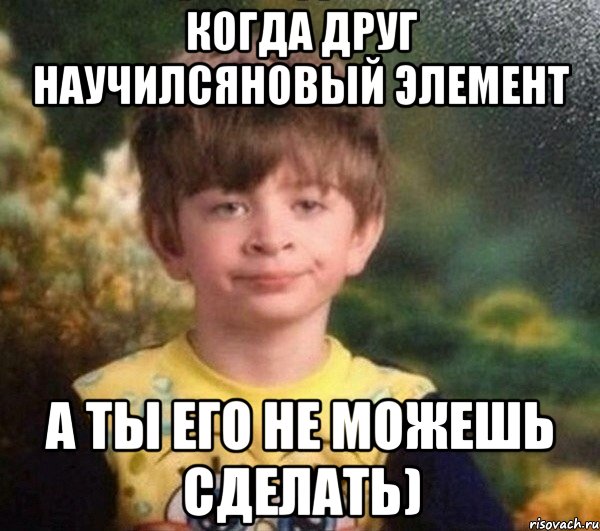 Когда друг научилсяновый элемент а ты его не можешь сделать)