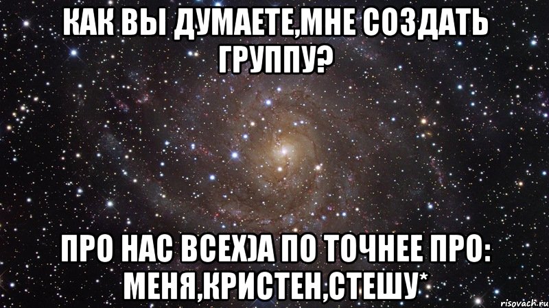 Как вы думаете,мне создать группу? Про нас всех)А по точнее про: Меня,Кристен,Стешу*, Мем  Космос (офигенно)