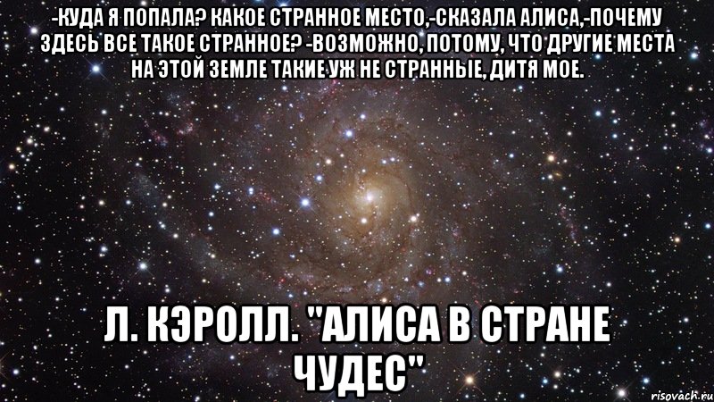 -Куда я попала? Какое странное место,-сказала Алиса,-почему здесь все такое странное? -Возможно, потому, что другие места на этой земле такие уж не странные, дитя мое. Л. Кэролл. "Алиса в стране чудес", Мем  Космос (офигенно)