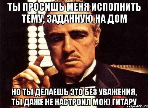 Ты просишь меня исполнить тему, заданную на дом Но ты делаешь это без уважения, ты даже не настроил мою гитару, Мем крестный отец