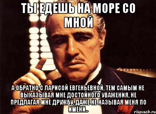 Ты едешь на море со мной А обратно с Ларисой Евгеньевной, тем самым не выказывая мне достойного уважения, не предлагая мне дружбу, даже не называя меня по имени.., Мем крестный отец