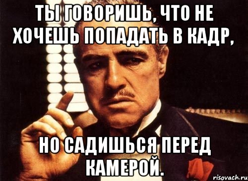 Ты говоришь, что не хочешь попадать в кадр, но садишься перед камерой., Мем крестный отец