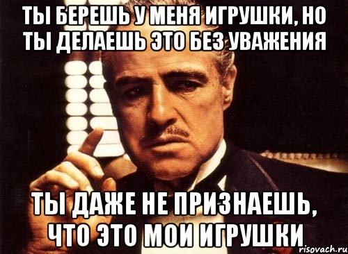 Ты берешь у меня игрушки, но ты делаешь это без уважения Ты даже не признаешь, что это мои игрушки, Мем крестный отец