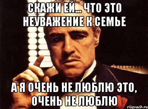 Скажи ей... Что это неуважение к семье А я очень не люблю это, очень не люблю, Мем крестный отец