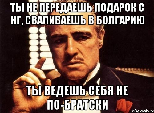 ты не передаешь подарок с нг, сваливаешь в Болгарию ты ведешь себя не по-братски, Мем крестный отец