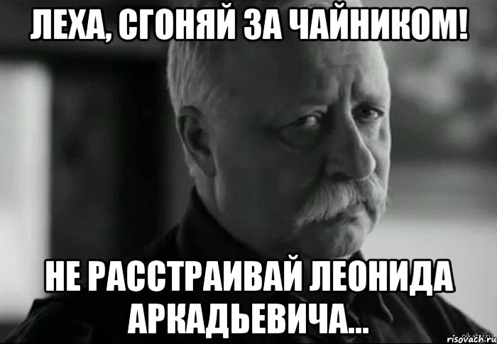 Леха, сгоняй за чайником! Не расстраивай Леонида Аркадьевича..., Мем Не расстраивай Леонида Аркадьевича