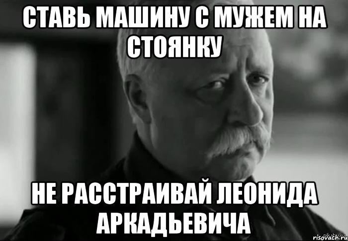 СТАВЬ МАШИНУ С МУЖЕМ НА СТОЯНКУ НЕ РАССТРАИВАЙ ЛЕОНИДА АРКАДЬЕВИЧА, Мем Не расстраивай Леонида Аркадьевича