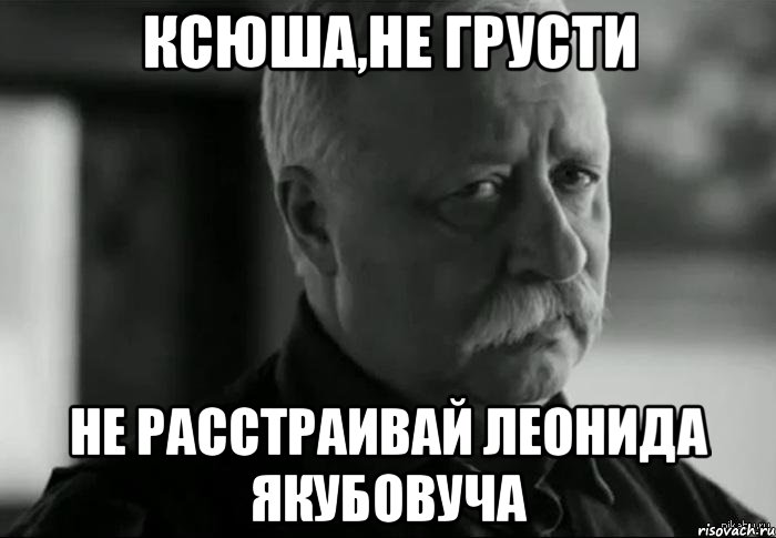 КСЮША,НЕ ГРУСТИ НЕ РАССТРАИВАЙ ЛЕОНИДА ЯКУБОВУЧА, Мем Не расстраивай Леонида Аркадьевича