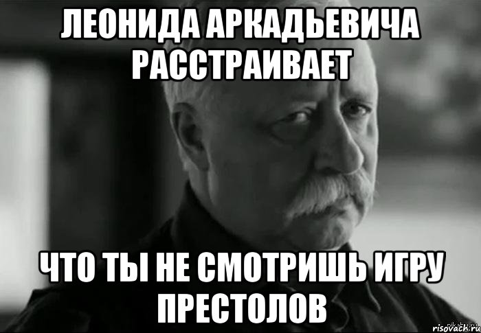 Леонида Аркадьевича расстраивает что ты не смотришь игру престолов, Мем Не расстраивай Леонида Аркадьевича