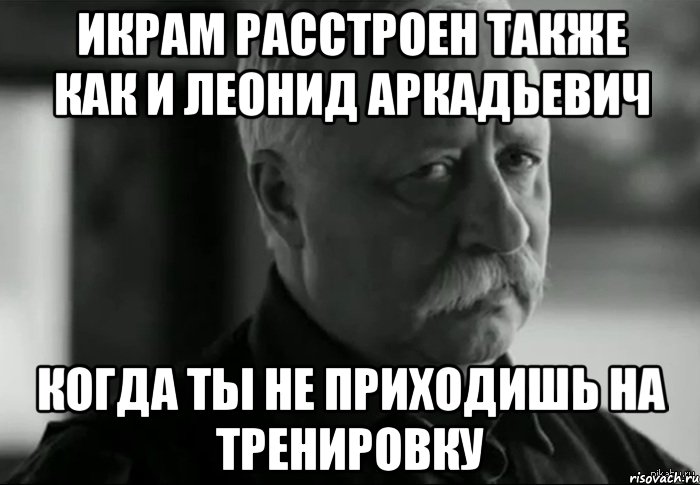 Икрам расстроен также как и Леонид Аркадьевич Когда ты не приходишь на тренировку, Мем Не расстраивай Леонида Аркадьевича