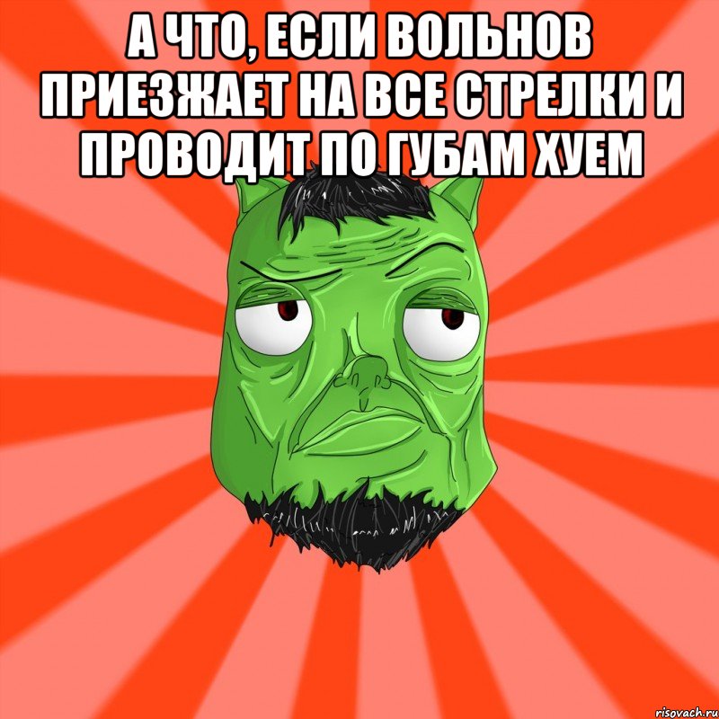 А что, если Вольнов приезжает на все стрелки и проводит по губам хуем 