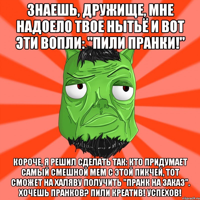 Знаешь, дружище, мне надоело твое нытьё и вот эти вопли: "ПИЛИ ПРАНКИ!" Короче, я решил сделать так: кто придумает самый смешной мем с этой пикчей, тот сможет на халяву получить "ПРАНК НА ЗАКАЗ". Хочешь пранков? ПИЛИ КРЕАТИВ! Успехов!