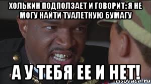 Холькин подползает и говорит: Я не могу найти туалетную бумагу А У ТЕБЯ ЕЕ И НЕТ!