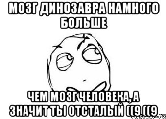 Мозг динозавра намного больше Чем мозг человека, а значит ты отсталый ((9 ((9, Мем Мне кажется или