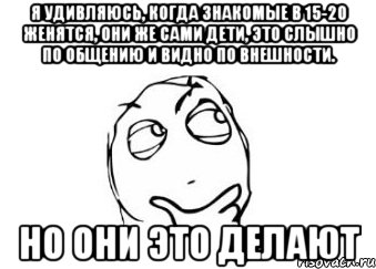 Я удивляюсь, когда знакомые в 15-20 женятся, они же сами дети, это слышно по общению и видно по внешности. но они это делают, Мем Мне кажется или