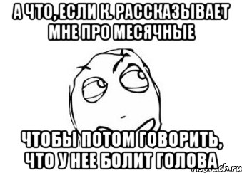 а что, если к. рассказывает мне про месячные чтобы потом говорить, что у нее болит голова, Мем Мне кажется или