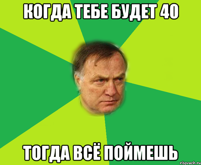 когда тебе будет 40 тогда всё поймешь