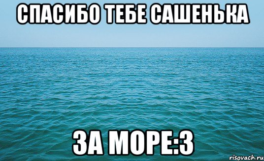 Спасибо тебе Сашенька За море:3