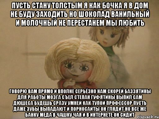 Пусть стану толстым я как бочка Я в дом не буду заходить Но шоколад Ванильный и Молочный не перестанем мы любить Говорю вам прямо и вполне серьёзно Нам скорей Баззятины для работы мозга Съел Степан Гуфятины выпил сам Дюшеса Будешь сразу умней как тупой профессор Пусть даже зубы выпадают И порносайты он глядит Но все же банку Меда в чашку чая и В интернете он сидит, Мем Чистый домовенок Кузя