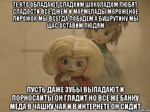 Те кто обладают сладким шоколадом Любят сладости все Джем и Мармелады Мороженое пирожок мы всегда побудем А Бушрутину мы щас оставим людям Пусть даже зубы выпадают И порносайты он глядит Но все же банку Меда в чашку чая и В интернете он сидит, Мем Чистый домовенок Кузя