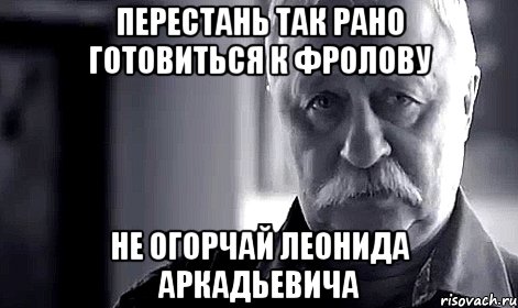 Перестань так рано готовиться к Фролову НЕ ОГОРЧАЙ ЛЕОНИДА АРКАДЬЕВИЧА, Мем Не огорчай Леонида Аркадьевича