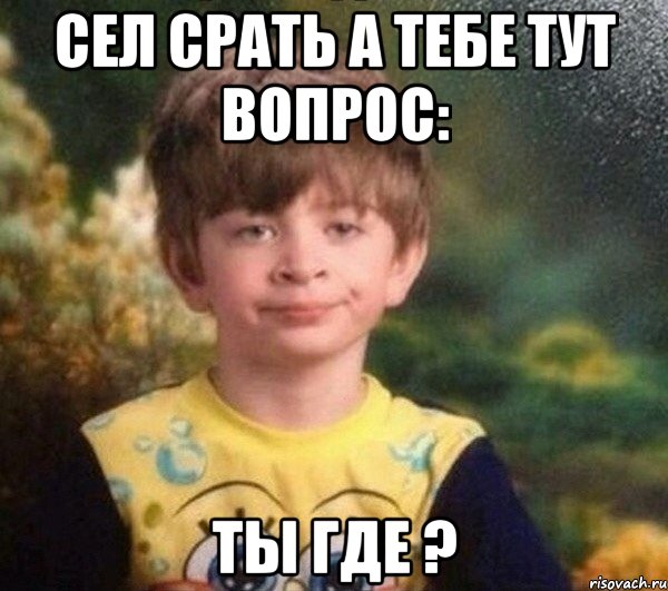 Сел срать а тебе тут вопрос: Ты где ?