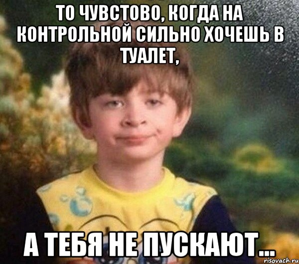 То чувстово, когда на контрольной сильно хочешь в туалет, а тебя не пускают...