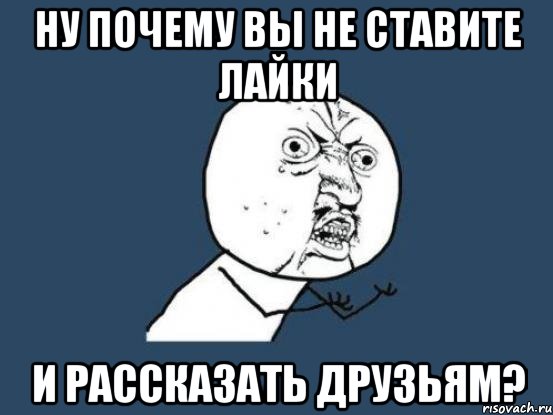 Ну почему вы не ставите лайки и рассказать друзьям?, Мем Ну почему