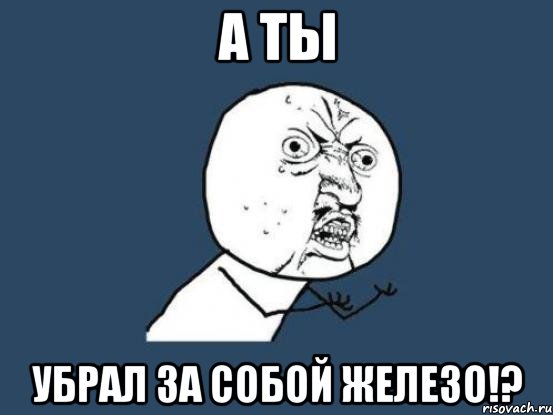 А ты убрал за собой железо!?, Мем Ну почему