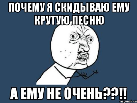 ПОЧЕМУ Я СКИДЫВАЮ ЕМУ КРУТУЮ ПЕСНЮ А ЕМУ НЕ ОЧЕНЬ??!!, Мем Ну почему