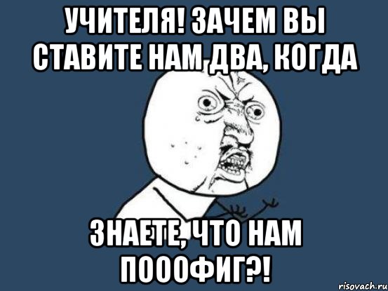 Учителя! Зачем вы ставите нам два, когда Знаете, что нам ПОООФИГ?!, Мем Ну почему