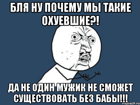 БЛЯ НУ ПОЧЕМУ МЫ ТАКИЕ ОХУЕВШИЕ?! ДА НЕ ОДИН МУЖИК НЕ СМОЖЕТ СУЩЕСТВОВАТЬ БЕЗ БАБЫ!!!, Мем Ну почему