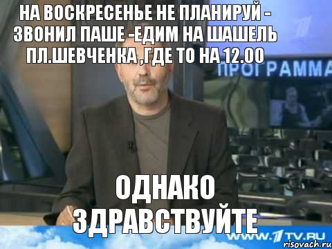 на воскресенье не планируй - звонил Паше -едим на шашель пл.Шевченка ,где то на 12.00 однако здравствуйте, Мем  Однако