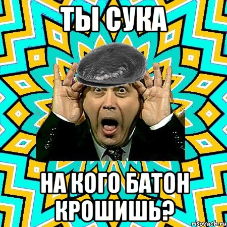 Ты сука на кого батон крошишь?