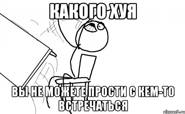 КАКОГО ХУЯ ВЫ НЕ МОЖЕТЕ ПРОСТИ С КЕМ-ТО ВСТРЕЧАТЬСЯ, Мем  Переворачивает стол