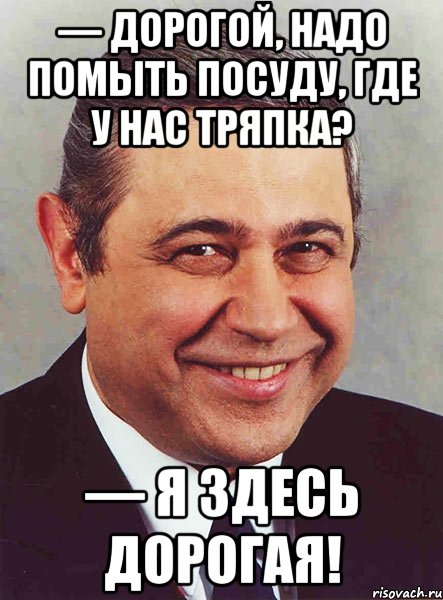 — Дорогой, надо помыть посуду, где у нас тряпка? — Я здесь дорогая!, Мем петросян