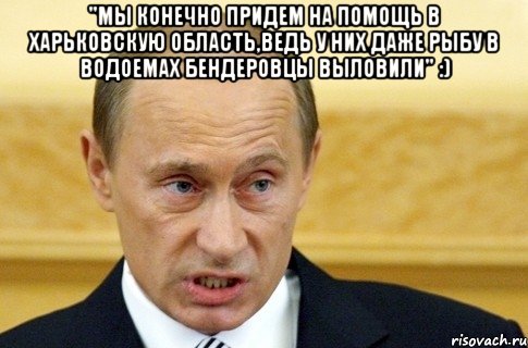 "Мы конечно придем на помощь в харьковскую область,ведь у них даже рыбу в водоемах бЕндеровцы выловили" :) , Мем путин