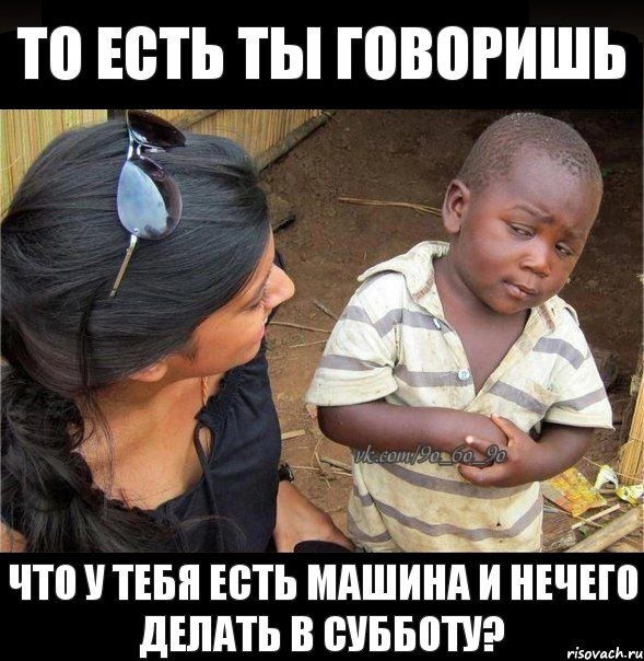 То есть ты говоришь ЧТО У ТЕБЯ ЕСТЬ МАШИНА И НЕЧЕГО ДЕЛАТЬ В СУББОТУ?, Мем    Недоверчивый негритенок