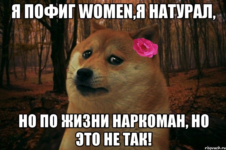 Я пофиг women,я натурал, но по жизни наркоман, но это не так!