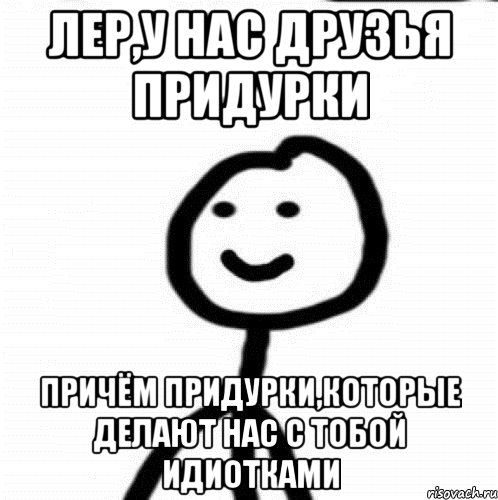 Лер,у нас друзья придурки Причём Придурки,которые делают нас с тобой идиотками, Мем Теребонька (Диб Хлебушек)