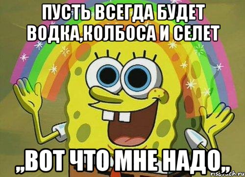 Пусть всегда будет водка,колбоса и селет ,,ВОТ ЧТО МНЕ НАДО,,, Мем Воображение (Спанч Боб)