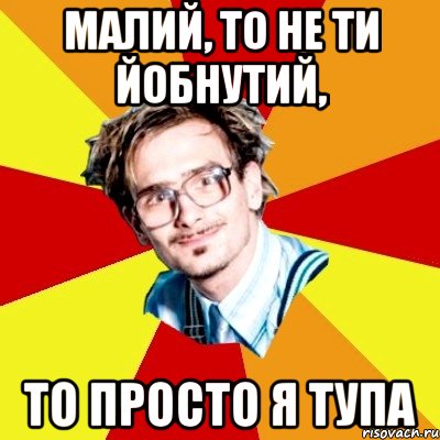 Малий, то не ти йобнутий, То просто я тупа