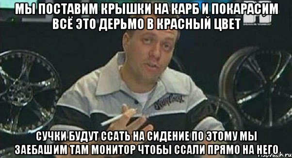 мы поставим крышки на карб и покарасим всё это дерьмо в красный цвет сучки будут ссать на сидение по этому мы заебашим там монитор чтобы ссали прямо на него, Мем Монитор (тачка на прокачку)