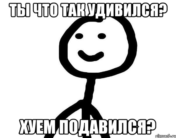 Ты что так удивился? Хуем подавился?